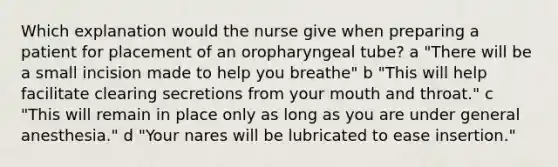 Which explanation would the nurse give when preparing a patient for placement of an oropharyngeal tube? a "There will be a small incision made to help you breathe" b "This will help facilitate clearing secretions from your mouth and throat." c "This will remain in place only as long as you are under general anesthesia." d "Your nares will be lubricated to ease insertion."