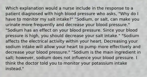 Which explanation would a nurse include in the response to a patient diagnosed with high blood pressure who asks, "Why do I have to monitor my salt intake?" "Sodium, or salt, can make you urinate more frequently and decrease your blood pressure." "Sodium has an effect on your blood pressure. Since your blood pressure is high, you should decrease your salt intake." "Sodium affects the electrical activity within your heart. Decreasing your sodium intake will allow your heart to pump more effectively and decrease your blood pressure." "Sodium is the main ingredient in salt; however, sodium does not influence your blood pressure. I think the doctor told you to monitor your potassium intake instead."