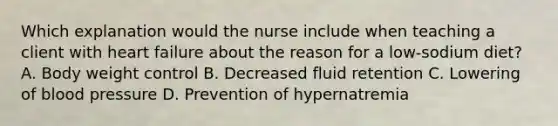 Which explanation would the nurse include when teaching a client with heart failure about the reason for a low-sodium diet? A. Body weight control B. Decreased fluid retention C. Lowering of blood pressure D. Prevention of hypernatremia