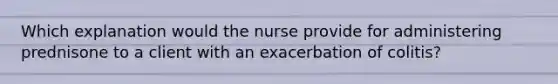 Which explanation would the nurse provide for administering prednisone to a client with an exacerbation of colitis?