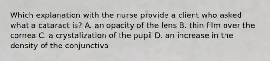 Which explanation with the nurse provide a client who asked what a cataract is? A. an opacity of the lens B. thin film over the cornea C. a crystalization of the pupil D. an increase in the density of the conjunctiva