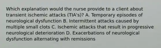 Which explanation would the nurse provide to a client about transient ischemic attacks (TIA's)? A. Temporary episodes of neurological dysfunction B. Intermittent attacks caused by multiple small clots C. Ischemic attacks that result in progressive neurological deterioration D. Exacerbations of neurological dysfunction alternating with remissions