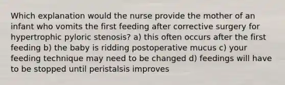 Which explanation would the nurse provide the mother of an infant who vomits the first feeding after corrective surgery for hypertrophic pyloric stenosis? a) this often occurs after the first feeding b) the baby is ridding postoperative mucus c) your feeding technique may need to be changed d) feedings will have to be stopped until peristalsis improves