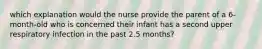 which explanation would the nurse provide the parent of a 6-month-old who is concerned their infant has a second upper respiratory infection in the past 2.5 months?