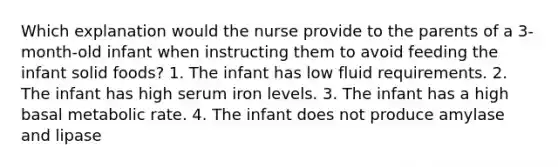 Which explanation would the nurse provide to the parents of a 3-month-old infant when instructing them to avoid feeding the infant solid foods? 1. The infant has low fluid requirements. 2. The infant has high serum iron levels. 3. The infant has a high basal metabolic rate. 4. The infant does not produce amylase and lipase