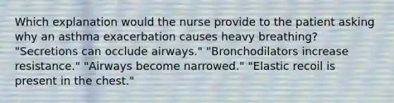 Which explanation would the nurse provide to the patient asking why an asthma exacerbation causes heavy breathing? "Secretions can occlude airways." "Bronchodilators increase resistance." "Airways become narrowed." "Elastic recoil is present in the chest."