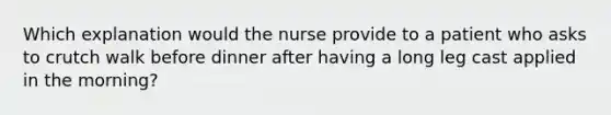 Which explanation would the nurse provide to a patient who asks to crutch walk before dinner after having a long leg cast applied in the morning?