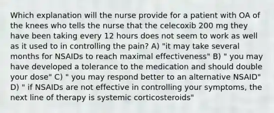 Which explanation will the nurse provide for a patient with OA of the knees who tells the nurse that the celecoxib 200 mg they have been taking every 12 hours does not seem to work as well as it used to in controlling the pain? A) "it may take several months for NSAIDs to reach maximal effectiveness" B) " you may have developed a tolerance to the medication and should double your dose" C) " you may respond better to an alternative NSAID" D) " if NSAIDs are not effective in controlling your symptoms, the next line of therapy is systemic corticosteroids"