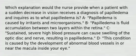 Which explanation would the nurse provide when a patient with a sudden decrease in vision receives a diagnosis of papilledema and inquires as to what papilledema is? A· "Papilledema is caused by irritants and microorganisms." B· "Papilledema is fluid accumulation between two layers within the retina." C· "Sustained, severe high <a href='https://www.questionai.com/knowledge/kD0HacyPBr-blood-pressure' class='anchor-knowledge'>blood pressure</a> can cause swelling of the optic disc and nerve, resulting in papilledema." D· "This condition is caused by the development of abnormal <a href='https://www.questionai.com/knowledge/kZJ3mNKN7P-blood-vessels' class='anchor-knowledge'>blood vessels</a> in or near the macula inside your eye."