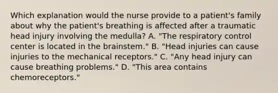 Which explanation would the nurse provide to a patient's family about why the patient's breathing is affected after a traumatic head injury involving the medulla? A. "The respiratory control center is located in the brainstem." B. "Head injuries can cause injuries to the mechanical receptors." C. "Any head injury can cause breathing problems." D. "This area contains chemoreceptors."