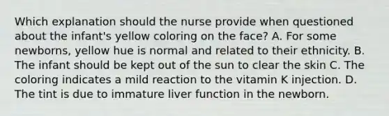 Which explanation should the nurse provide when questioned about the infant's yellow coloring on the face? A. For some newborns, yellow hue is normal and related to their ethnicity. B. The infant should be kept out of the sun to clear the skin C. The coloring indicates a mild reaction to the vitamin K injection. D. The tint is due to immature liver function in the newborn.