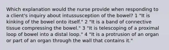 Which explanation would the nurse provide when responding to a client's inquiry about intussusception of the bowel? 1 "It is kinking of the bowel onto itself." 2 "It is a band of connective tissue compressing the bowel." 3 "It is telescoping of a proximal loop of bowel into a distal loop." 4 "It is a protrusion of an organ or part of an organ through the wall that contains it."