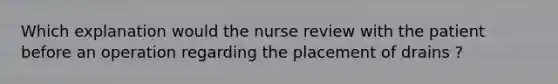 Which explanation would the nurse review with the patient before an operation regarding the placement of drains ?