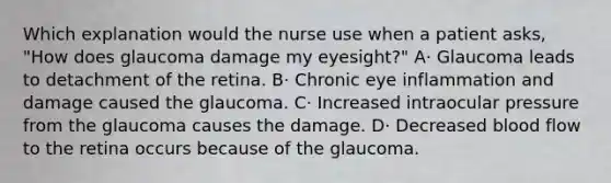 Which explanation would the nurse use when a patient asks, "How does glaucoma damage my eyesight?" A· Glaucoma leads to detachment of the retina. B· Chronic eye inflammation and damage caused the glaucoma. C· Increased intraocular pressure from the glaucoma causes the damage. D· Decreased blood flow to the retina occurs because of the glaucoma.