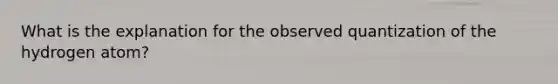 What is the explanation for the observed quantization of the hydrogen atom?