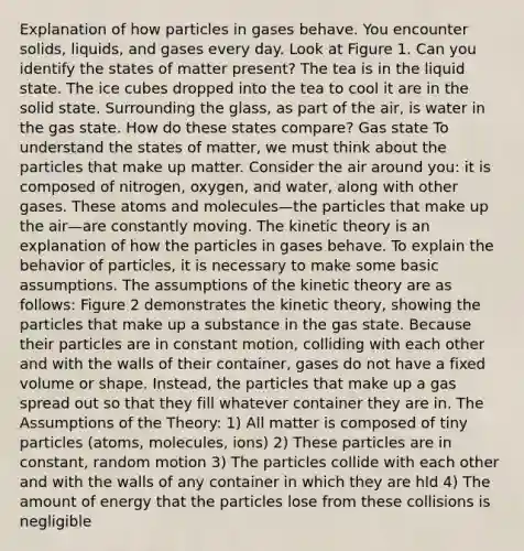 Explanation of how particles in gases behave. You encounter solids, liquids, and gases every day. Look at Figure 1. Can you identify the states of matter present? The tea is in the liquid state. The ice cubes dropped into the tea to cool it are in the solid state. Surrounding the glass, as part of the air, is water in the gas state. How do these states compare? Gas state To understand the states of matter, we must think about the particles that make up matter. Consider the air around you: it is composed of nitrogen, oxygen, and water, along with other gases. These atoms and molecules—the particles that make up the air—are constantly moving. The kinetic theory is an explanation of how the particles in gases behave. To explain the behavior of particles, it is necessary to make some basic assumptions. The assumptions of the kinetic theory are as follows: Figure 2 demonstrates the kinetic theory, showing the particles that make up a substance in the gas state. Because their particles are in constant motion, colliding with each other and with the walls of their container, gases do not have a fixed volume or shape. Instead, the particles that make up a gas spread out so that they fill whatever container they are in. The Assumptions of the Theory: 1) All matter is composed of tiny particles (atoms, molecules, ions) 2) These particles are in constant, random motion 3) The particles collide with each other and with the walls of any container in which they are hld 4) The amount of energy that the particles lose from these collisions is negligible