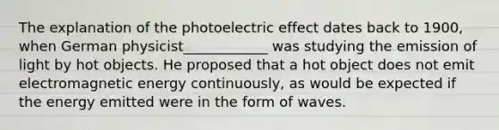 The explanation of the photoelectric effect dates back to 1900, when German physicist____________ was studying the emission of light by hot objects. He proposed that a hot object does not emit electromagnetic energy continuously, as would be expected if the energy emitted were in the form of waves.