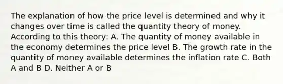 The explanation of how the price level is determined and why it changes over time is called the quantity theory of money. According to this theory: A. The quantity of money available in the economy determines the price level B. The growth rate in the quantity of money available determines the inflation rate C. Both A and B D. Neither A or B