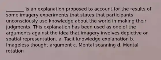 ________ is an explanation proposed to account for the results of some imagery experiments that states that participants unconsciously use knowledge about the world in making their judgments. This explanation has been used as one of the arguments against the idea that imagery involves depictive or spatial representation. a. Tacit knowledge explanation b. Imageless thought argument c. Mental scanning d. Mental rotation