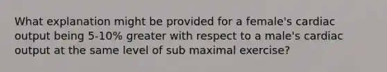 What explanation might be provided for a female's cardiac output being 5-10% greater with respect to a male's cardiac output at the same level of sub maximal exercise?