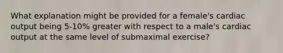 What explanation might be provided for a female's <a href='https://www.questionai.com/knowledge/kyxUJGvw35-cardiac-output' class='anchor-knowledge'>cardiac output</a> being 5-10% greater with respect to a male's cardiac output at the same level of submaximal exercise?