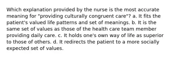 Which explanation provided by the nurse is the most accurate meaning for "providing culturally congruent care"? a. It fits the patient's valued life patterns and set of meanings. b. It is the same set of values as those of the health care team member providing daily care. c. It holds one's own way of life as superior to those of others. d. It redirects the patient to a more socially expected set of values.