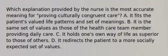 Which explanation provided by the nurse is the most accurate meaning for "proving culturally congruent care"? A. It fits the patient's valued life patterns and set of meanings. B. It is the same set of values as those of the health care team member providing daily care. C. It holds one's own way of life as superior to those of others. D. It redirects the patient to a more socially expected set of values.