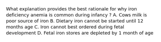 What explanation provides the best rationale for why iron deficiency anemia is common during infancy ? A. Cows milk is poor source of iron B. Dietary iron cannot be started until 12 months age C. Iron cannot best ordered during fetal development D. Fetal iron stores are depleted by 1 month of age