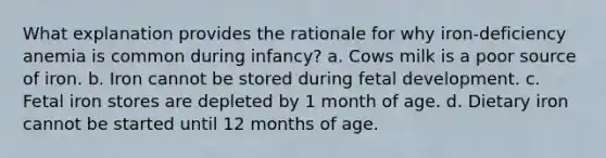 What explanation provides the rationale for why iron-deficiency anemia is common during infancy? a. Cows milk is a poor source of iron. b. Iron cannot be stored during fetal development. c. Fetal iron stores are depleted by 1 month of age. d. Dietary iron cannot be started until 12 months of age.