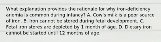 What explanation provides the rationale for why iron-deficiency anemia is common during infancy? A. Cow's milk is a poor source of iron. B. Iron cannot be stored during fetal development. C. Fetal iron stores are depleted by 1 month of age. D. Dietary iron cannot be started until 12 months of age.