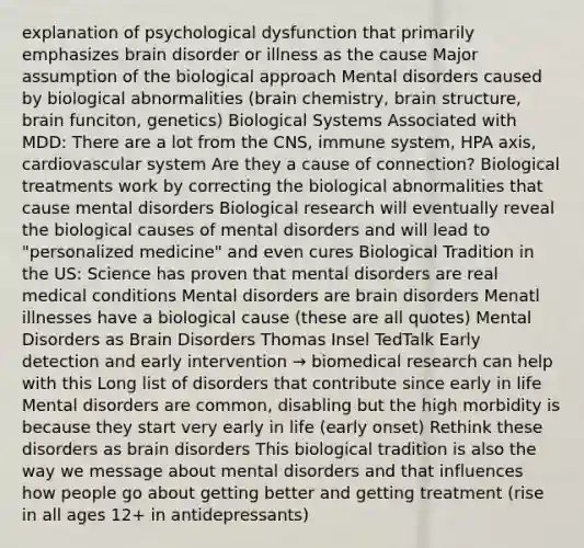 explanation of psychological dysfunction that primarily emphasizes brain disorder or illness as the cause Major assumption of the biological approach Mental disorders caused by biological abnormalities (brain chemistry, brain structure, brain funciton, genetics) Biological Systems Associated with MDD: There are a lot from the CNS, immune system, HPA axis, cardiovascular system Are they a cause of connection? Biological treatments work by correcting the biological abnormalities that cause mental disorders Biological research will eventually reveal the biological causes of mental disorders and will lead to "personalized medicine" and even cures Biological Tradition in the US: Science has proven that mental disorders are real medical conditions Mental disorders are brain disorders Menatl illnesses have a biological cause (these are all quotes) Mental Disorders as Brain Disorders Thomas Insel TedTalk Early detection and early intervention → biomedical research can help with this Long list of disorders that contribute since early in life Mental disorders are common, disabling but the high morbidity is because they start very early in life (early onset) Rethink these disorders as brain disorders This biological tradition is also the way we message about mental disorders and that influences how people go about getting better and getting treatment (rise in all ages 12+ in antidepressants)