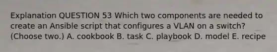 Explanation QUESTION 53 Which two components are needed to create an Ansible script that configures a VLAN on a switch? (Choose two.) A. cookbook B. task C. playbook D. model E. recipe