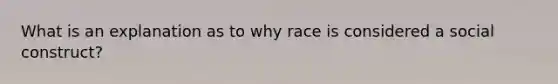 What is an explanation as to why race is considered a social construct?