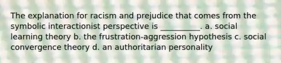 The explanation for racism and prejudice that comes from the symbolic interactionist perspective is __________. a. social learning theory b. the frustration-aggression hypothesis c. social convergence theory d. an authoritarian personality