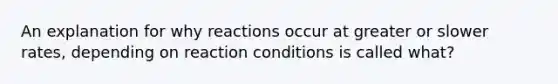 An explanation for why reactions occur at greater or slower rates, depending on reaction conditions is called what?