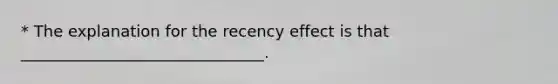 * The explanation for the recency effect is that _______________________________.