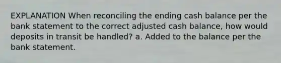 EXPLANATION When reconciling the ending cash balance per the bank statement to the correct adjusted cash balance, how would deposits in transit be handled? a. Added to the balance per the bank statement.