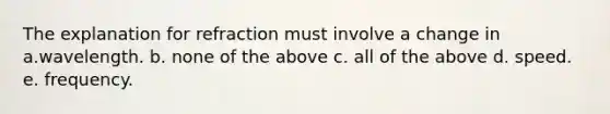 The explanation for refraction must involve a change in a.wavelength. b. none of the above c. all of the above d. speed. e. frequency.