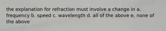 the explanation for refraction must involve a change in a. frequency b. speed c. wavelength d. all of the above e. none of the above