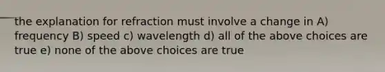 the explanation for refraction must involve a change in A) frequency B) speed c) wavelength d) all of the above choices are true e) none of the above choices are true