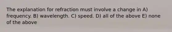 The explanation for refraction must involve a change in A) frequency. B) wavelength. C) speed. D) all of the above E) none of the above