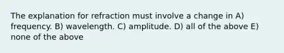 The explanation for refraction must involve a change in A) frequency. B) wavelength. C) amplitude. D) all of the above E) none of the above