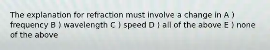 The explanation for refraction must involve a change in A ) frequency B ) wavelength C ) speed D ) all of the above E ) none of the above