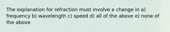 The explanation for refraction must involve a change in a) frequency b) wavelength c) speed d) all of the above e) none of the above