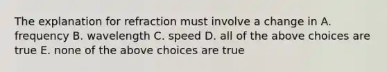 The explanation for refraction must involve a change in A. frequency B. wavelength C. speed D. all of the above choices are true E. none of the above choices are true