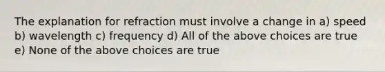 The explanation for refraction must involve a change in a) speed b) wavelength c) frequency d) All of the above choices are true e) None of the above choices are true