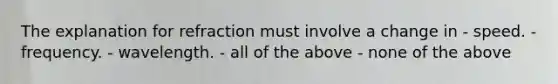 The explanation for refraction must involve a change in - speed. - frequency. - wavelength. - all of the above - none of the above