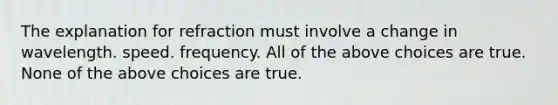 The explanation for refraction must involve a change in wavelength. speed. frequency. All of the above choices are true. None of the above choices are true.