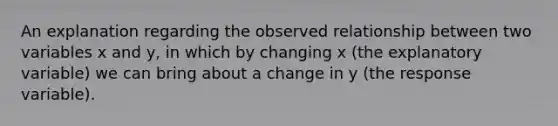 An explanation regarding the observed relationship between two variables x and y, in which by changing x (the explanatory variable) we can bring about a change in y (the response variable).