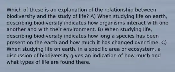 Which of these is an explanation of the relationship between biodiversity and the study of life? A) When studying life on earth, describing biodiversity indicates how organisms interact with one another and with their environment. B) When studying life, describing biodiversity indicates how long a species has been present on the earth and how much it has changed over time. C) When studying life on earth, in a specific area or ecosystem, a discussion of biodiversity gives an indication of how much and what types of life are found there.